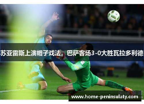 苏亚雷斯上演帽子戏法,巴萨客场3-0大胜瓦拉多利德