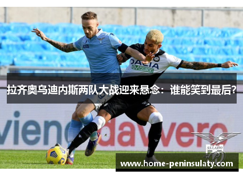 拉齐奥乌迪内斯两队大战迎来悬念:谁能笑到最后?